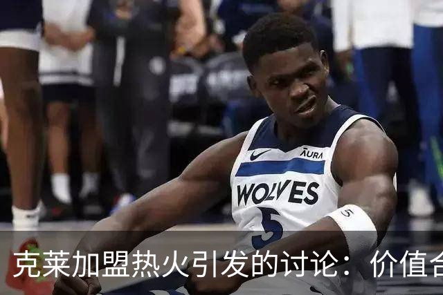 克莱加盟热火引发的讨论：价值合理但影响力减弱