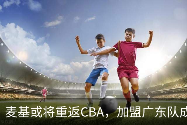 麦基或将重返CBA，加盟广东队成为首选？